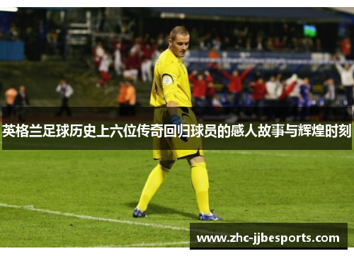 英格兰足球历史上六位传奇回归球员的感人故事与辉煌时刻 英格兰足球历史上六位传奇回归球员的感人故事与辉煌时刻
