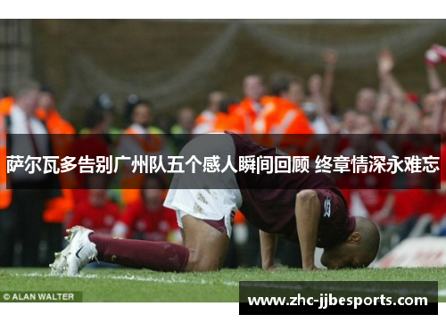 萨尔瓦多告别广州队五个感人瞬间回顾 终章情深永难忘