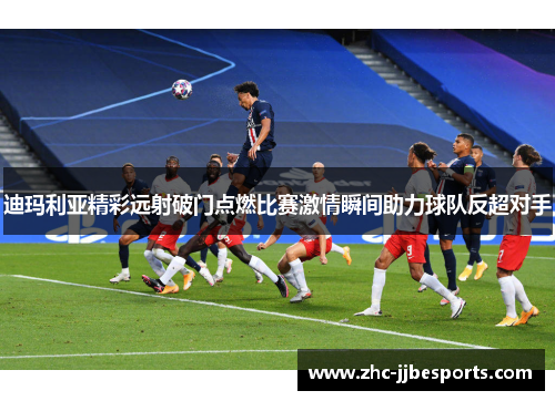 迪玛利亚精彩远射破门点燃比赛激情瞬间助力球队反超对手