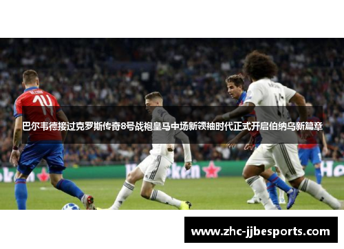 巴尔韦德接过克罗斯传奇8号战袍皇马中场新领袖时代正式开启伯纳乌新篇章